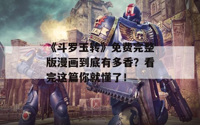 《斗罗玉转》免费完整版漫画到底有多香？看完这篇你就懂了！