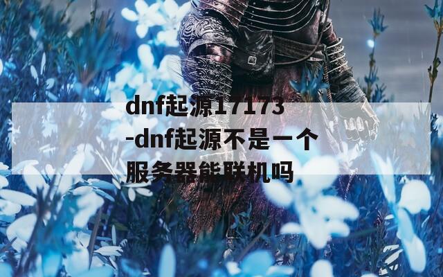 dnf起源17173-dnf起源不是一个服务器能联机吗